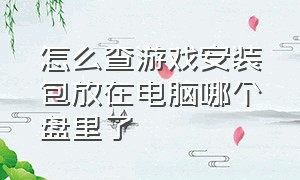 怎么查游戏安装包放在电脑哪个盘里了（电脑删除的游戏安装包在哪找）