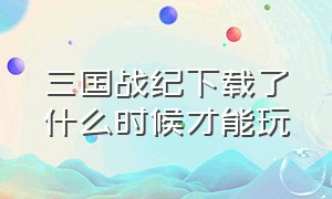 三国战纪下载了什么时候才能玩（三国战纪正版官网怎么下载）