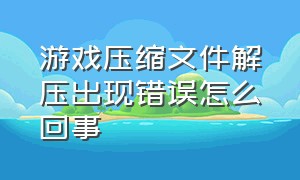 游戏压缩文件解压出现错误怎么回事