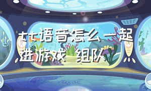 tt语音怎么一起进游戏 组队（tt语音怎么赚钱）