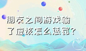 朋友之间游戏输了应该怎么惩罚?（聚会玩游戏输了惩罚的方法大全）