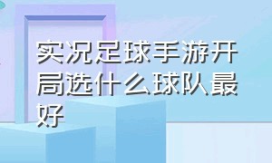 实况足球手游开局选什么球队最好