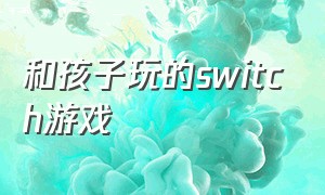 和孩子玩的switch游戏（switch陪10岁孩子玩的游戏）