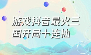 游戏抖音最火三国开局十连抽（抖音游戏三国战力排名）