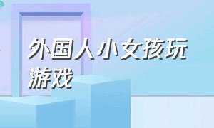 外国人小女孩玩游戏（外国人小女孩玩游戏图片）