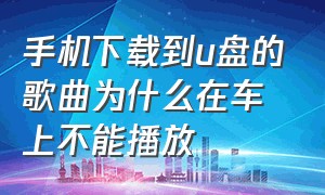 手机下载到u盘的歌曲为什么在车上不能播放（手机下载u盘歌曲为什么车上放不了）