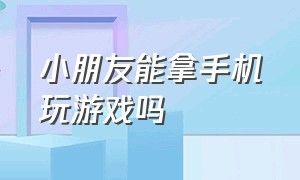 小朋友能拿手机玩游戏吗