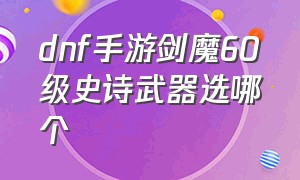 dnf手游剑魔60级史诗武器选哪个