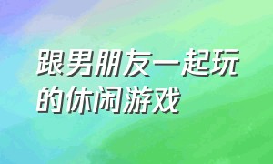 跟男朋友一起玩的休闲游戏（和异性朋友一起玩的游戏）