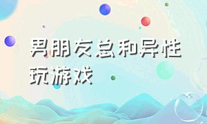 男朋友总和异性玩游戏（男朋友总和异性打游戏怎么办）