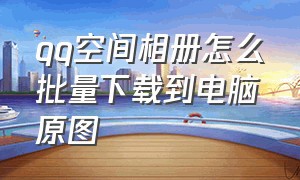 qq空间相册怎么批量下载到电脑原图