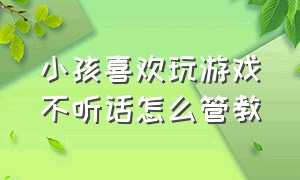 小孩喜欢玩游戏不听话怎么管教