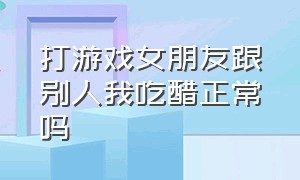 打游戏女朋友跟别人我吃醋正常吗