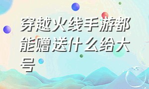 穿越火线手游都能赠送什么给大号