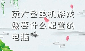 玩大型单机游戏需要什么配置的电脑