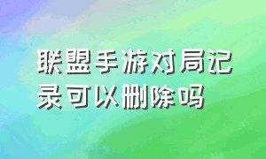 联盟手游对局记录可以删除吗（联盟手游怎么删除战绩）