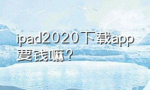 ipad2020下载app要钱嘛?（ipad下载软件哪些是要钱的）