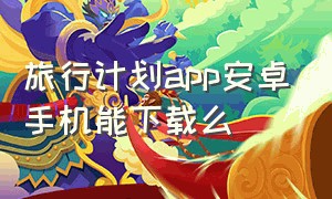 旅行计划app安卓手机能下载么（旅行计划app下载安装苹果）