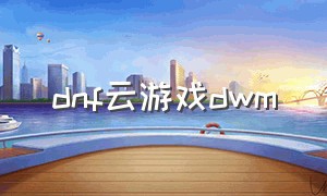 dnf云游戏dwm（dnf云游戏免费时长）