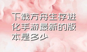 下载方舟生存进化手游最新的版本是多少（方舟生存进化手游怎么下载最新版）