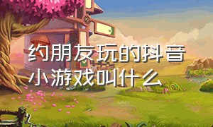 约朋友玩的抖音小游戏叫什么