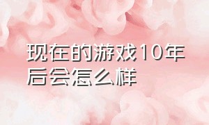 现在的游戏10年后会怎么样