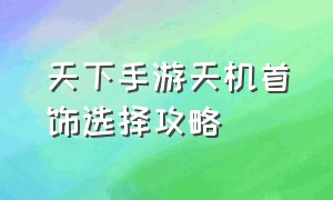 天下手游天机首饰选择攻略（天下手游90天机装备怎么搭配）