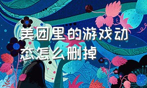 美团里的游戏动态怎么删掉（怎么将美团中的小游戏删除）