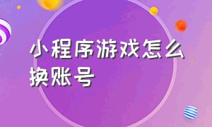 小程序游戏怎么换账号（小程序里的游戏怎么注销重新玩）