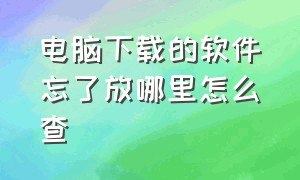 电脑下载的软件忘了放哪里怎么查（电脑里下载的软件不见了怎么去找）