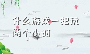 什么游戏一把玩两个小时（什么游戏一局三四个小时）