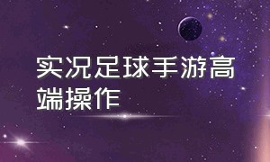 实况足球手游高端操作（实况足球手游操作详解）