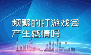 频繁的打游戏会产生感情吗