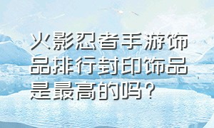 火影忍者手游饰品排行封印饰品是最高的吗?