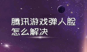 腾讯游戏弹人脸怎么解决（腾讯游戏退费客服人工电话）