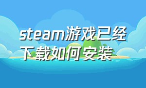 steam游戏已经下载如何安装（steam游戏下载完安装包在哪里）