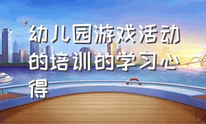 幼儿园游戏活动的培训的学习心得（关于幼儿园游戏活动培训心得）