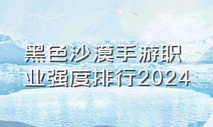 黑色沙漠手游职业强度排行2024（黑色沙漠手游职业强度排行2023）