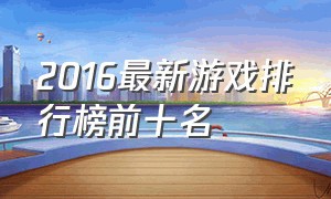 2016最新游戏排行榜前十名（最新全球游戏排行榜前十名）