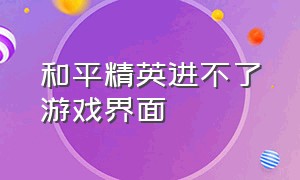 和平精英进不了游戏界面（和平精英游戏界面进不去怎么回事）