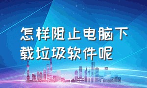 怎样阻止电脑下载垃圾软件呢（禁止电脑自动下载垃圾软件的设置）