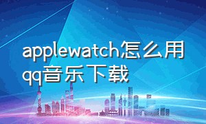 applewatch怎么用qq音乐下载（怎么把qq音乐下载到apple watch）