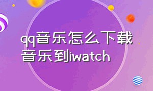 qq音乐怎么下载音乐到iwatch