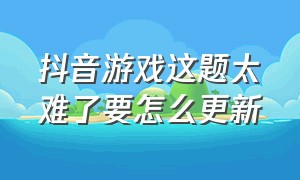 抖音游戏这题太难了要怎么更新（抖音小游戏这题太难了）