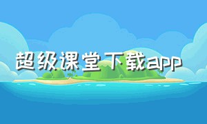 超级课堂下载app（超级课堂官方）