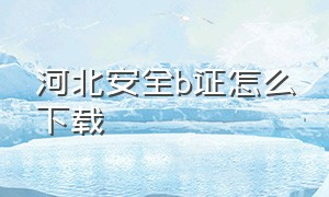 河北安全b证怎么下载（河北安全员证书在哪里下载电子版）