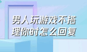 男人玩游戏不搭理你时怎么回复