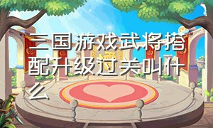 三国游戏武将搭配升级过关叫什么