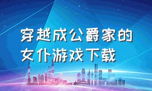 穿越成公爵家的女仆游戏下载（穿越成恐怖游戏里的女仆完结）