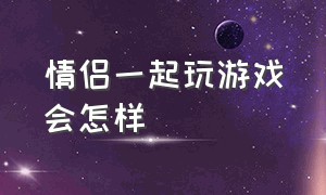 情侣一起玩游戏会怎样（和异性一起玩游戏会怎么样）